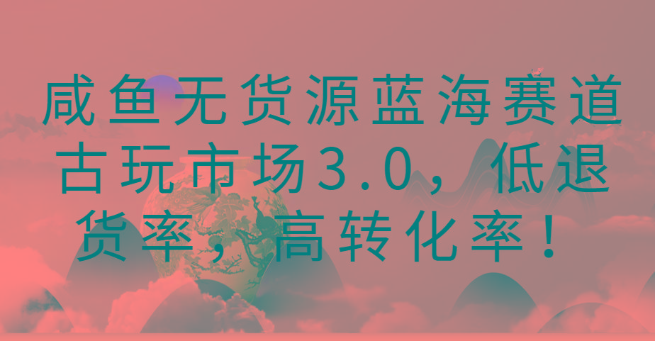 咸鱼无货源蓝海赛道古玩市场3.0，低退货率，高转化率！-百盛轻创