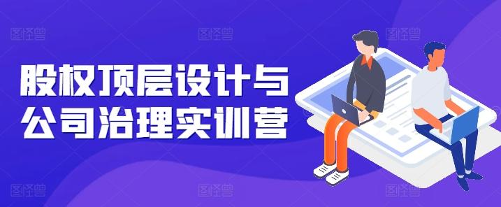 股权顶层设计与公司治理实训营，补全股权短板/守住控制权底线/熟悉4大注册信息/规避3大法律风险-百盛轻创