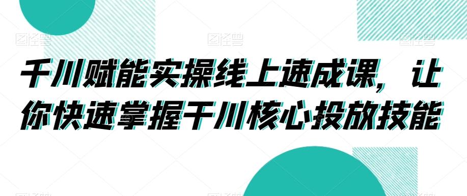 千川赋能实操线上速成课，让你快速掌握干川核心投放技能-百盛轻创