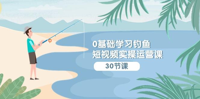 (9672期)0基础学习钓鱼短视频实操运营课：认知篇/定位篇/工具篇/内容篇/运营篇-百盛轻创