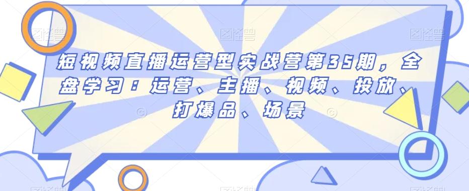 短视频直播运营型实战营第35期，全盘学习：运营、主播、视频、投放、打爆品、场景-百盛轻创