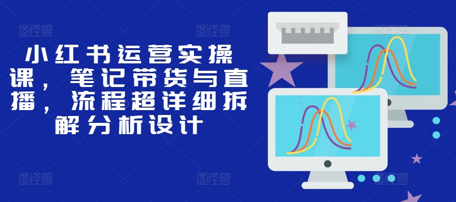 小红书运营实操课，笔记带货与直播，流程超详细拆解分析设计-百盛轻创