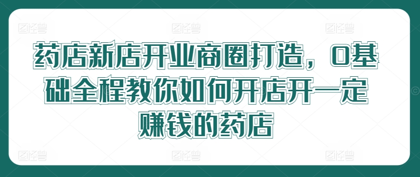 药店新店开业商圈打造，0基础全程教你如何开店开一定赚钱的药店-百盛轻创