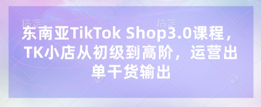 东南亚TikTok Shop3.0课程，TK小店​从初级到高阶，运营出单干货输出-百盛轻创