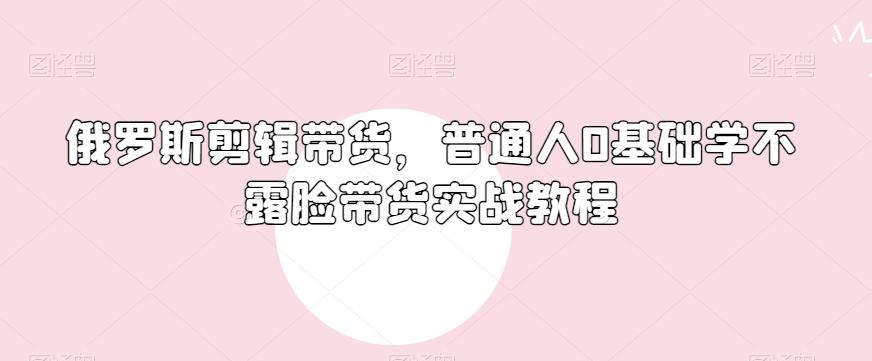 俄罗斯产品剪辑带货，普通人0基础学不露脸带货实战教程-百盛轻创