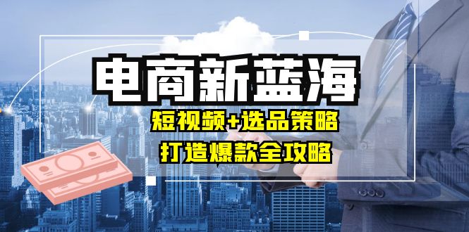 商家必看电商新蓝海：短视频+选品策略，打造爆款全攻略，月入10w+-百盛轻创
