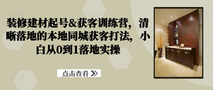 装修建材起号&获客训练营，​清晰落地的本地同城获客打法，小白从0到1落地实操-百盛轻创