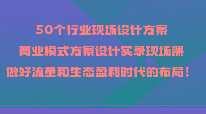 50个行业现场设计方案，商业模式方案设计实录现场课，做好流量和生态盈利时代的布局！-百盛轻创