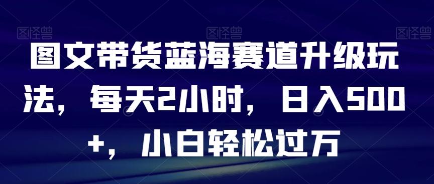 图文带货蓝海赛道升级玩法，每天2小时，日入500+，小白轻松过万-百盛轻创