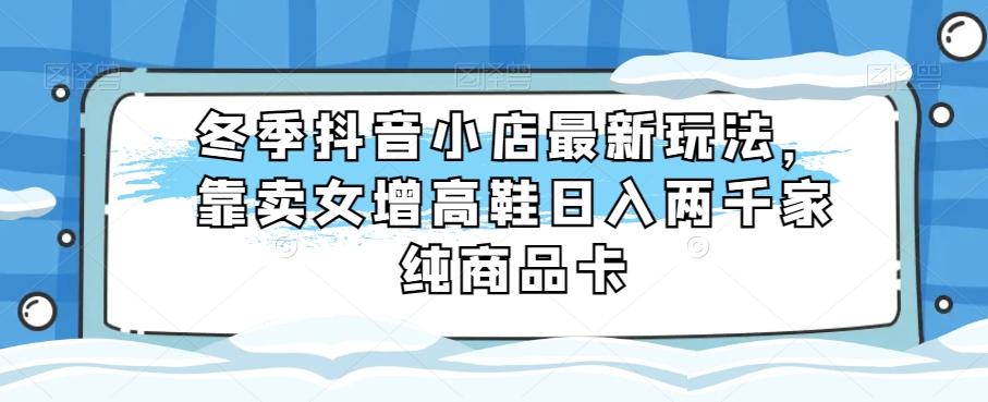 冬季抖音小店最新玩法，靠卖女增高鞋日入两千家纯商品卡【揭秘】-小艾项目网