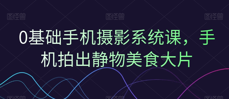 0基础手机摄影系统课，手机拍出静物美食大片-百盛轻创