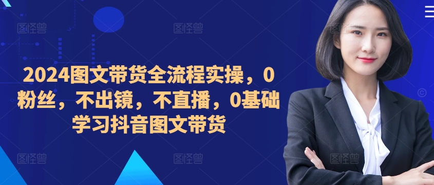 ​​​​​​2024图文带货全流程实操，0粉丝，不出镜，不直播，0基础学习抖音图文带货-小艾项目网