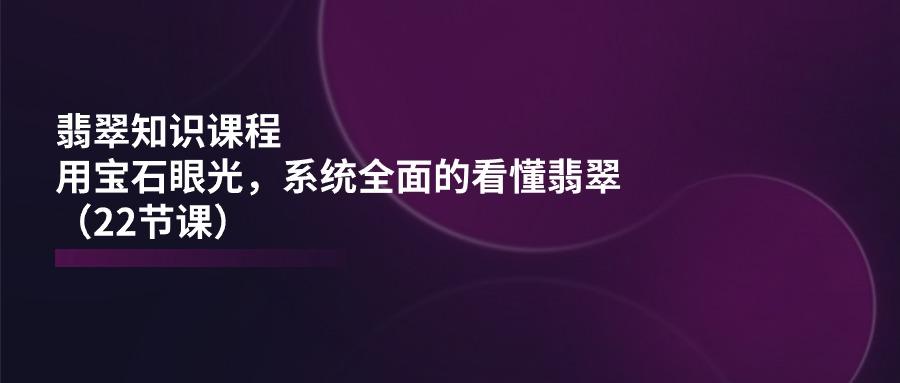 翡翠知识课程，用宝石眼光，系统全面的看懂翡翠(22节课-百盛轻创