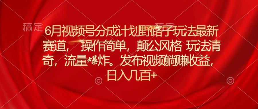 6月视频号分成计划野路子玩法最新赛道操作简单，颠公风格玩法清奇，流…-百盛轻创