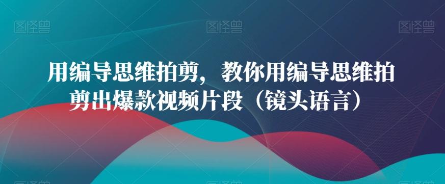 用编导思维拍剪，教你用编导思维拍剪出爆款视频片段(镜头语言)-百盛轻创