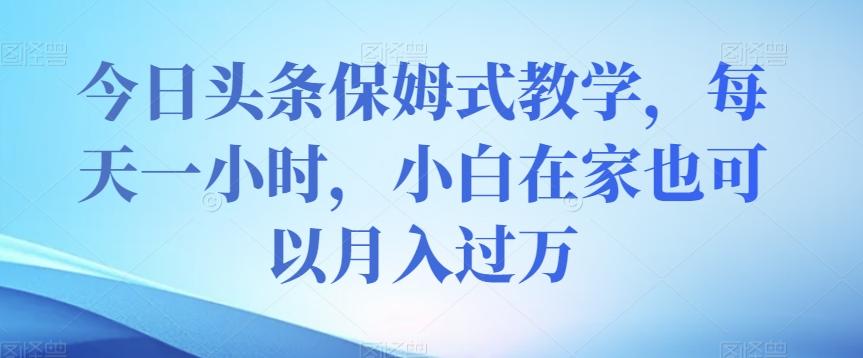 今日头条保姆式教学，每天一小时，小白在家也可以月入过万【揭秘】-小艾项目网