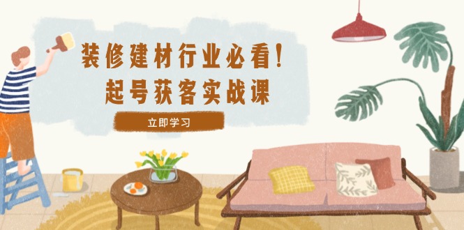 装修-建材行业必看！起号获客实战课：精准定位+爆款视频+高效运营-小艾项目网