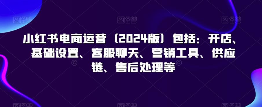 小红书电商运营(2024版)包括：开店、基础设置、客服聊天、营销工具、供应链、售后处理等-百盛轻创