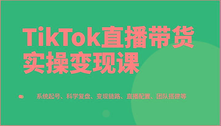 TikTok直播带货实操变现课：系统起号、科学复盘、变现链路、直播配置、团队搭建等-百盛轻创