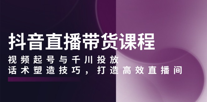 抖音直播带货课程，视频起号与千川投放，话术塑造技巧，打造高效直播间-百盛轻创