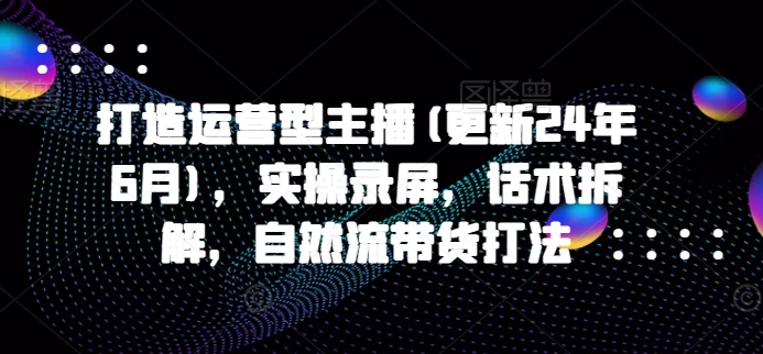 打造运营型主播(更新25年5月)，实操录屏，话术拆解，自然流带货打法-小艾项目网