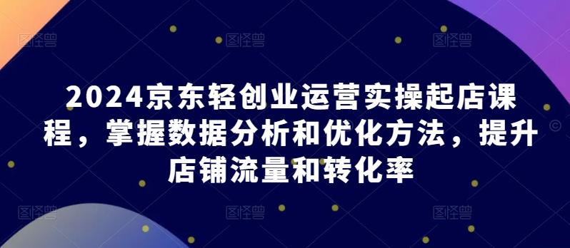 2024京东轻创业运营实操起店课程，掌握数据分析和优化方法，提升店铺流量和转化率-百盛轻创